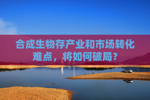 合成生物存产业和市场转化难点，将如何破局？