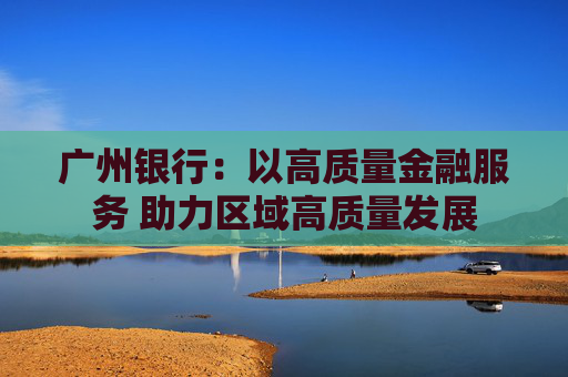 广州银行：以高质量金融服务 助力区域高质量发展