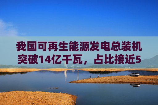 我国可再生能源发电总装机突破14亿千瓦，占比接近50%