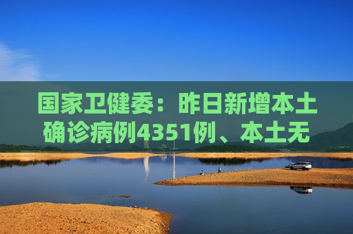 国家卫健委：昨日新增本土确诊病例4351例、本土无症状感染者20764例
