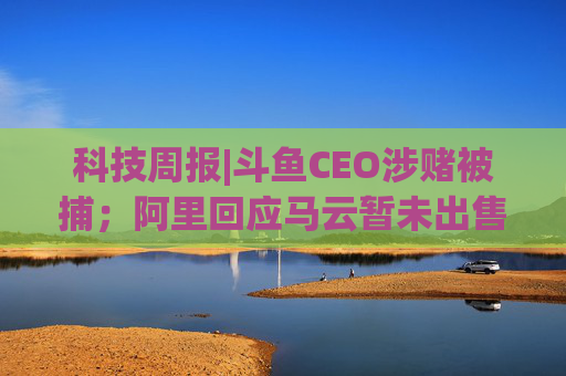 科技周报|斗鱼CEO涉赌被捕；阿里回应马云暂未出售股票