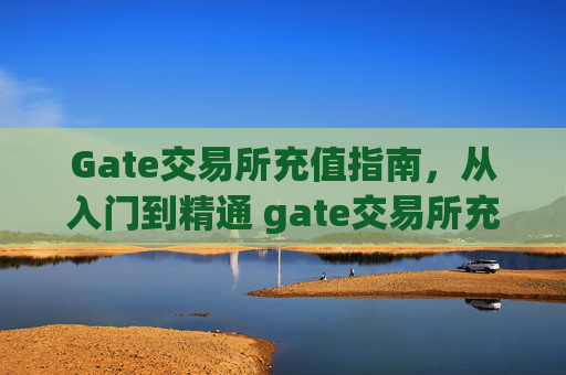 Gate交易所充值指南，从入门到精通 gate交易所充值