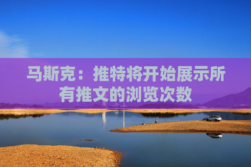 马斯克：推特将开始展示所有推文的浏览次数