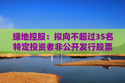 绿地控股：拟向不超过35名特定投资者非公开发行股票