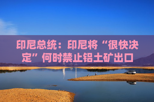 印尼总统：印尼将“很快决定”何时禁止铝土矿出口