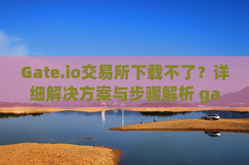 Gate.io交易所下载不了？详细解决方案与步骤解析 gateio gate交易所怎么下载不了