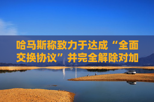 哈马斯称致力于达成“全面交换协议”并完全解除对加沙封锁