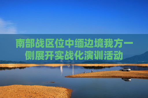 南部战区位中缅边境我方一侧展开实战化演训活动