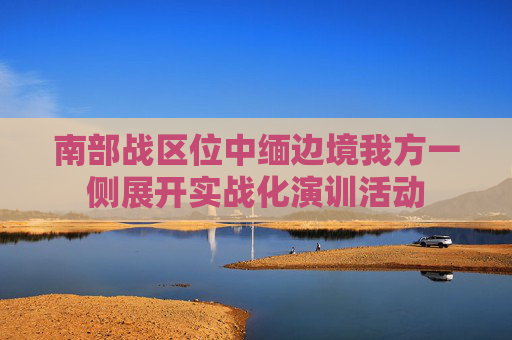 南部战区位中缅边境我方一侧展开实战化演训活动