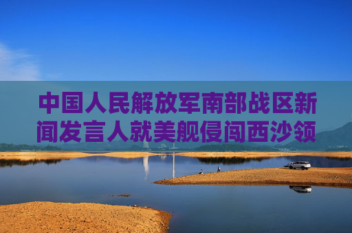 中国人民解放军南部战区新闻发言人就美舰侵闯西沙领海发表谈话