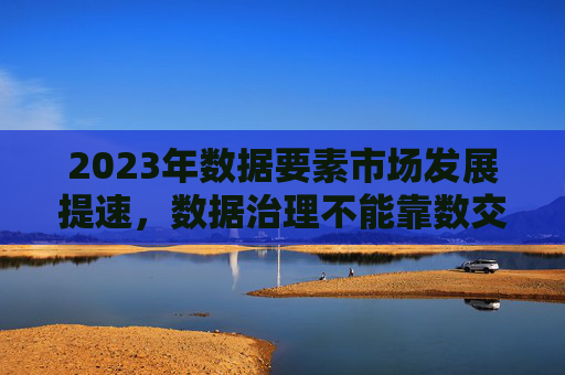 2023年数据要素市场发展提速，数据治理不能靠数交所唱“独角戏”