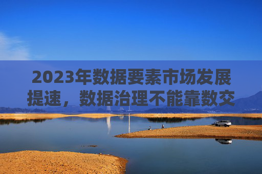 2023年数据要素市场发展提速，数据治理不能靠数交所唱“独角戏”
