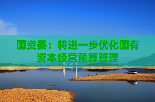 国资委：将进一步优化国有资本经营预算管理