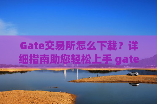 Gate交易所怎么下载？详细指南助您轻松上手 gate交易所怎么下载