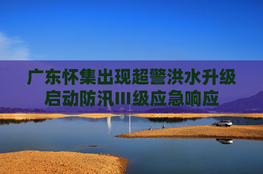 广东怀集出现超警洪水升级启动防汛Ⅲ级应急响应
