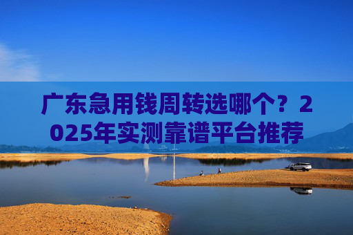 广东急用钱周转选哪个？2025年实测靠谱平台推荐