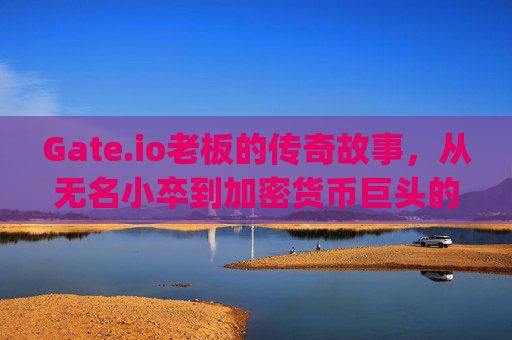 Gate.io老板的传奇故事，从无名小卒到加密货币巨头的崛起之路 gate.io老板哪里的