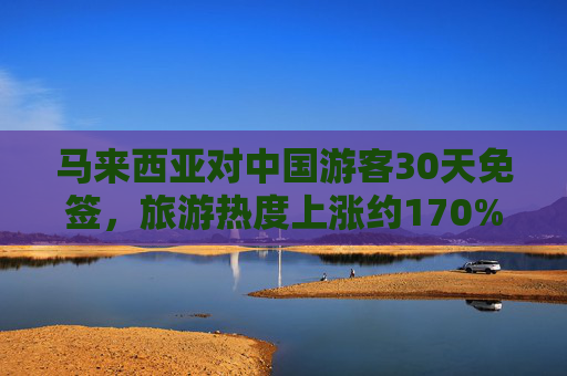 马来西亚对中国游客30天免签，旅游热度上涨约170%