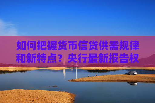如何把握货币信贷供需规律和新特点？央行最新报告权威解读