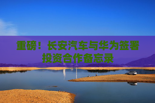 重磅！长安汽车与华为签署投资合作备忘录