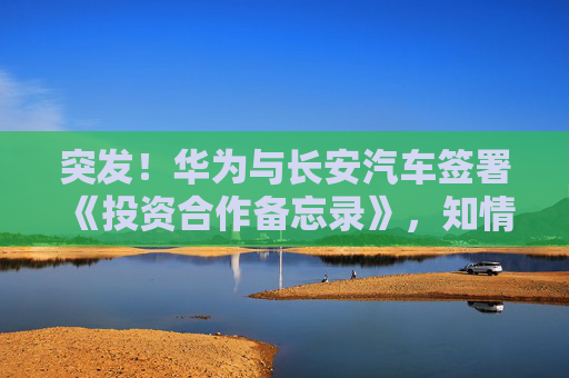 突发！华为与长安汽车签署《投资合作备忘录》，知情人士回应
