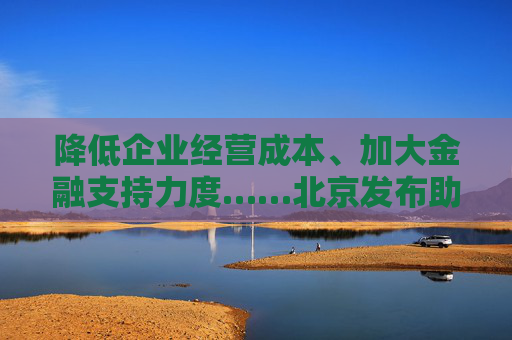降低企业经营成本、加大金融支持力度……北京发布助企纾困“新12条”