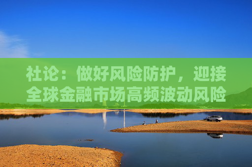 社论：做好风险防护，迎接全球金融市场高频波动风险