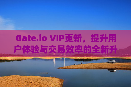 Gate.io VIP更新，提升用户体验与交易效率的全新升级 gate.iovip更新