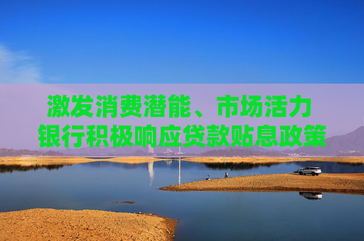 激发消费潜能、市场活力 银行积极响应贷款贴息政策