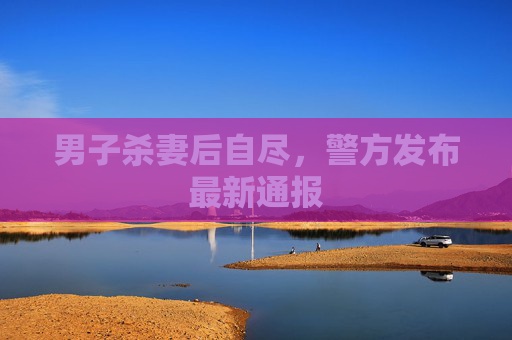 男子杀妻后自尽，警方发布最新通报