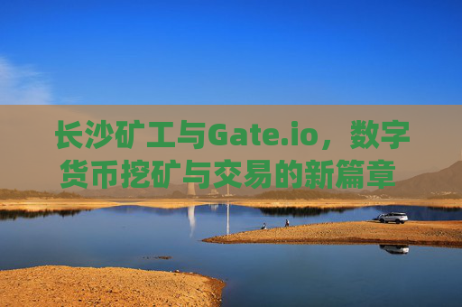 长沙矿工与Gate.io，数字货币挖矿与交易的新篇章 长沙矿工gate.io