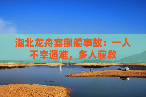 湖北龙舟赛翻船事故：一人不幸遇难，多人获救