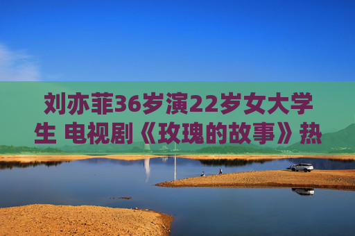 刘亦菲36岁演22岁女大学生 电视剧《玫瑰的故事》热播引发热议