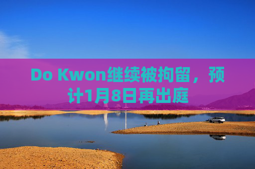 Do Kwon继续被拘留，预计1月8日再出庭