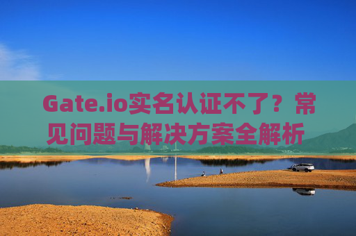Gate.io实名认证不了？常见问题与解决方案全解析 gate.io实名认证不了