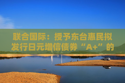 联合国际：授予东台惠民拟发行日元增信债券“A+”的国际长期发行债务评级