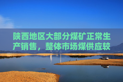 陕西地区大部分煤矿正常生产销售，整体市场煤供应较为充足