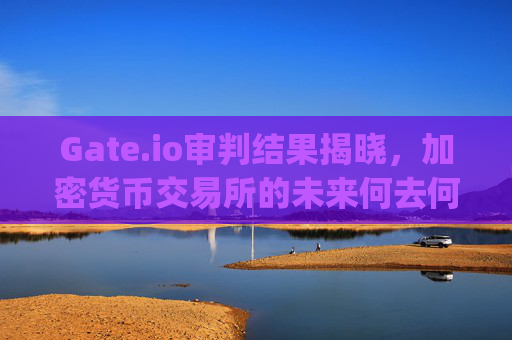 Gate.io审判结果揭晓，加密货币交易所的未来何去何从？ gate.io审判结果