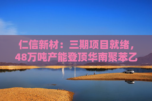 仁信新材：三期项目就绪，48万吨产能登顶华南聚苯乙烯市场