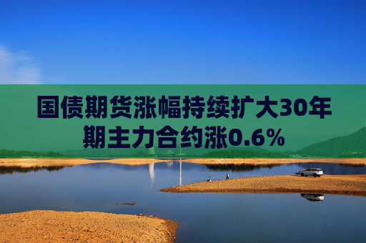 国债期货涨幅持续扩大30年期主力合约涨0.6%