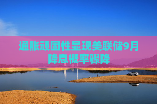 通胀顽固性显现美联储9月降息概率骤降