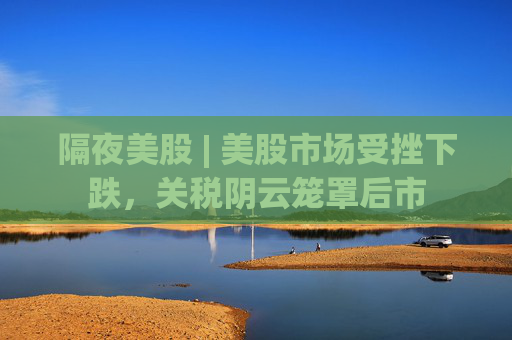 隔夜美股 | 美股市场受挫下跌，关税阴云笼罩后市