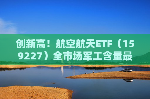 创新高！航空航天ETF（159227）全市场军工含量最高