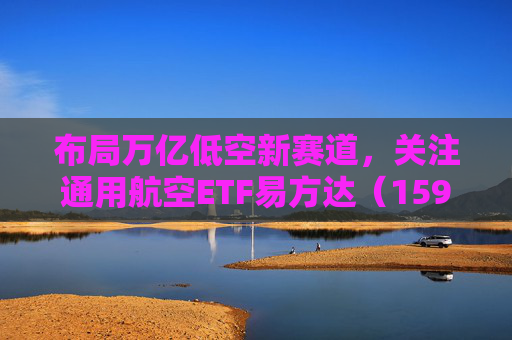 布局万亿低空新赛道，关注通用航空ETF易方达（159255）