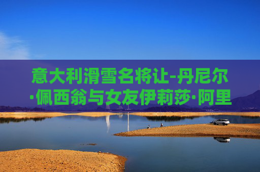 意大利滑雪名将让-丹尼尔·佩西翁与女友伊莉莎·阿里安不幸坠崖身亡