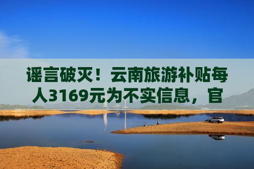 谣言破灭！云南旅游补贴每人3169元为不实信息，官方已辟谣