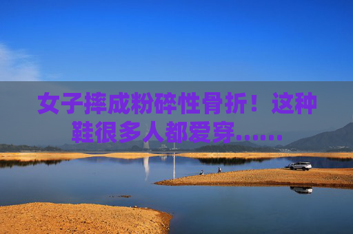 女子摔成粉碎性骨折！这种鞋很多人都爱穿……