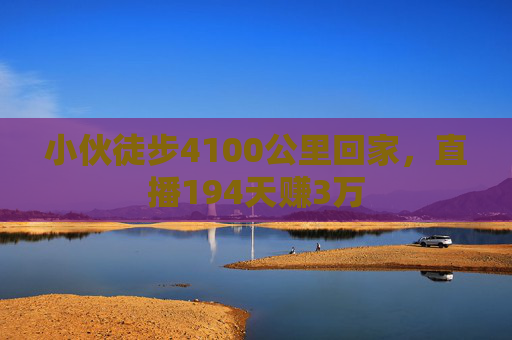 小伙徒步4100公里回家，直播194天赚3万