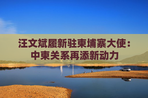 汪文斌履新驻柬埔寨大使：中柬关系再添新动力