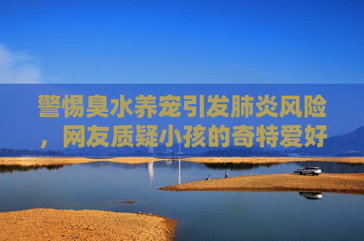 警惕臭水养宠引发肺炎风险，网友质疑小孩的奇特爱好